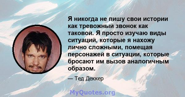 Я никогда не пишу свои истории как тревожный звонок как таковой. Я просто изучаю виды ситуаций, которые я нахожу лично сложными, помещая персонажей в ситуации, которые бросают им вызов аналогичным образом.