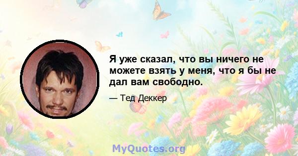 Я уже сказал, что вы ничего не можете взять у меня, что я бы не дал вам свободно.