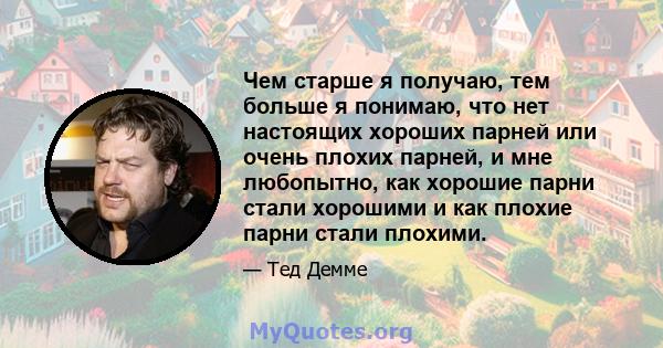 Чем старше я получаю, тем больше я понимаю, что нет настоящих хороших парней или очень плохих парней, и мне любопытно, как хорошие парни стали хорошими и как плохие парни стали плохими.