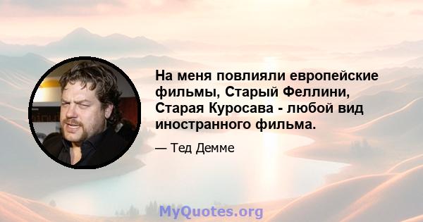 На меня повлияли европейские фильмы, Старый Феллини, Старая Куросава - любой вид иностранного фильма.