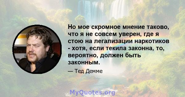 Но мое скромное мнение таково, что я не совсем уверен, где я стою на легализации наркотиков - хотя, если текила законна, то, вероятно, должен быть законным.