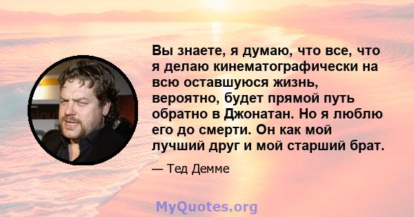 Вы знаете, я думаю, что все, что я делаю кинематографически на всю оставшуюся жизнь, вероятно, будет прямой путь обратно в Джонатан. Но я люблю его до смерти. Он как мой лучший друг и мой старший брат.