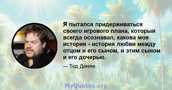 Я пытался придерживаться своего игрового плана, который всегда осознавал, какова моя история - история любви между отцом и его сыном, и этим сыном и его дочерью.