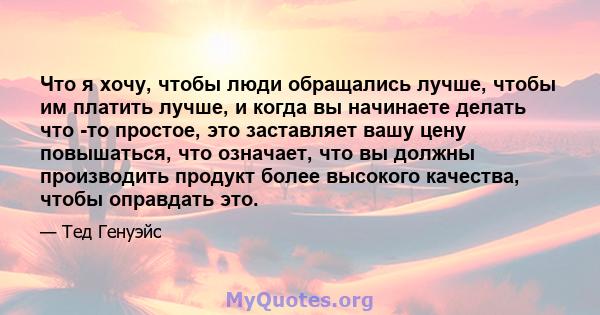 Что я хочу, чтобы люди обращались лучше, чтобы им платить лучше, и когда вы начинаете делать что -то простое, это заставляет вашу цену повышаться, что означает, что вы должны производить продукт более высокого качества, 