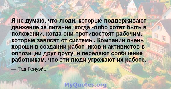 Я не думаю, что люди, которые поддерживают движение за питание, когда -либо хотят быть в положении, когда они противостоят рабочим, которые зависят от системы. Компании очень хороши в создании работников и активистов в