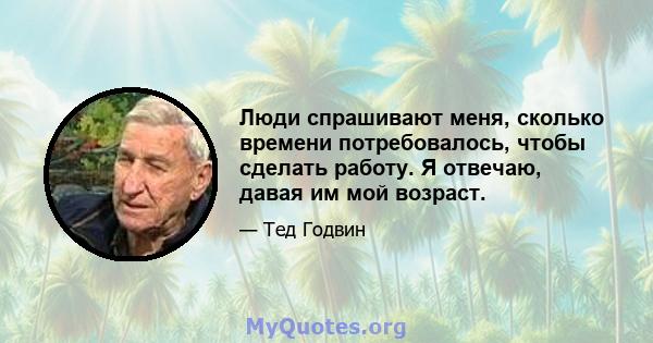 Люди спрашивают меня, сколько времени потребовалось, чтобы сделать работу. Я отвечаю, давая им мой возраст.