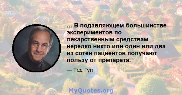 ... В подавляющем большинстве экспериментов по лекарственным средствам нередко никто или один или два из сотен пациентов получают пользу от препарата.