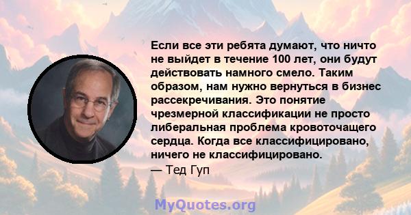 Если все эти ребята думают, что ничто не выйдет в течение 100 лет, они будут действовать намного смело. Таким образом, нам нужно вернуться в бизнес рассекречивания. Это понятие чрезмерной классификации не просто