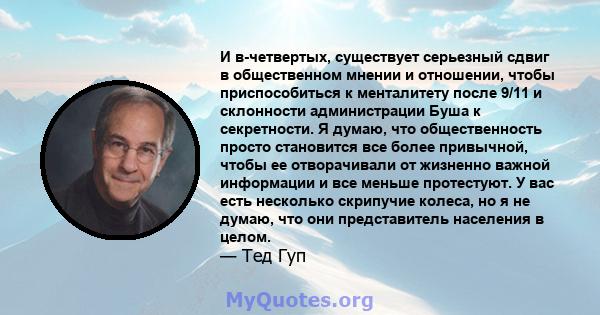 И в-четвертых, существует серьезный сдвиг в общественном мнении и отношении, чтобы приспособиться к менталитету после 9/11 и склонности администрации Буша к секретности. Я думаю, что общественность просто становится все 