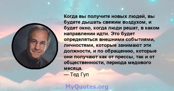 Когда вы получите новых людей, вы будете дышать свежим воздухом, и будет окно, когда люди решат, в каком направлении идти. Это будет определяться внешними событиями, личностями, которые занимают эти должности, и по