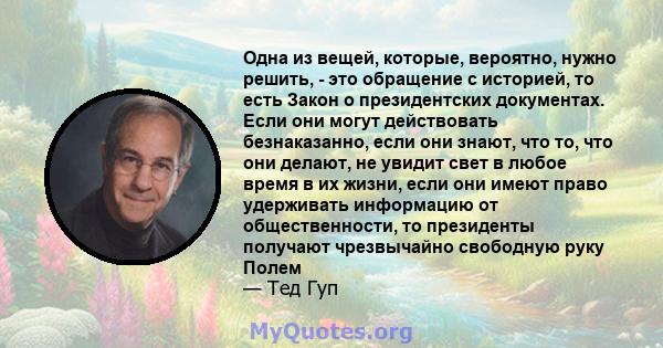 Одна из вещей, которые, вероятно, нужно решить, - это обращение с историей, то есть Закон о президентских документах. Если они могут действовать безнаказанно, если они знают, что то, что они делают, не увидит свет в