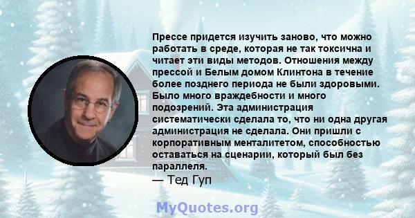 Прессе придется изучить заново, что можно работать в среде, которая не так токсична и читает эти виды методов. Отношения между прессой и Белым домом Клинтона в течение более позднего периода не были здоровыми. Было