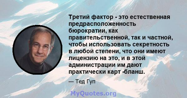 Третий фактор - это естественная предрасположенность бюрократии, как правительственной, так и частной, чтобы использовать секретность в любой степени, что они имеют лицензию на это, и в этой администрации им дают