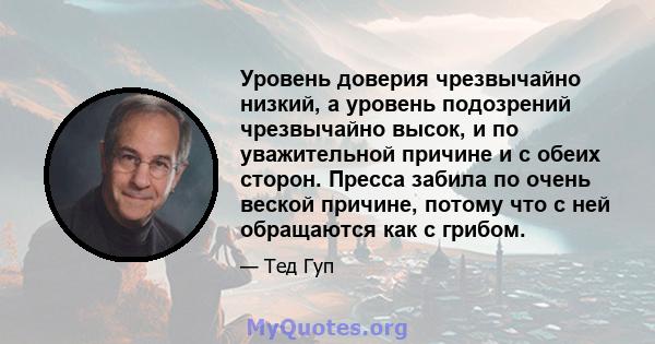 Уровень доверия чрезвычайно низкий, а уровень подозрений чрезвычайно высок, и по уважительной причине и с обеих сторон. Пресса забила по очень веской причине, потому что с ней обращаются как с грибом.