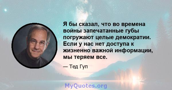 Я бы сказал, что во времена войны запечатанные губы погружают целые демократии. Если у нас нет доступа к жизненно важной информации, мы теряем все.