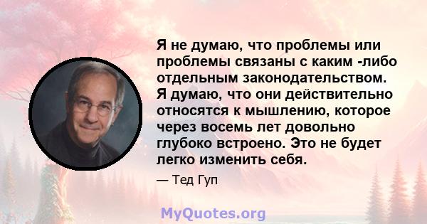 Я не думаю, что проблемы или проблемы связаны с каким -либо отдельным законодательством. Я думаю, что они действительно относятся к мышлению, которое через восемь лет довольно глубоко встроено. Это не будет легко