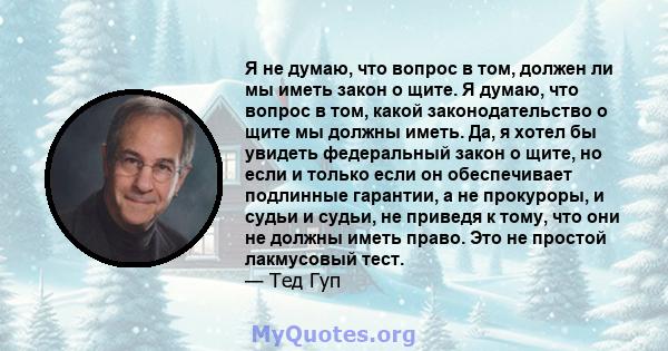 Я не думаю, что вопрос в том, должен ли мы иметь закон о щите. Я думаю, что вопрос в том, какой законодательство о щите мы должны иметь. Да, я хотел бы увидеть федеральный закон о щите, но если и только если он