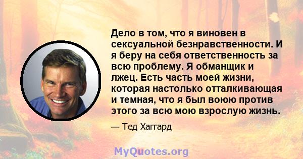 Дело в том, что я виновен в сексуальной безнравственности. И я беру на себя ответственность за всю проблему. Я обманщик и лжец. Есть часть моей жизни, которая настолько отталкивающая и темная, что я был воюю против