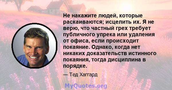 Не накажите людей, которые раскаиваются; исцелить их. Я не верю, что частный грех требует публичного упрека или удаления от офиса, если происходит покаяние. Однако, когда нет никаких доказательств истинного покаяния,