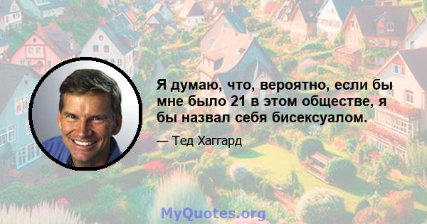 Я думаю, что, вероятно, если бы мне было 21 в этом обществе, я бы назвал себя бисексуалом.