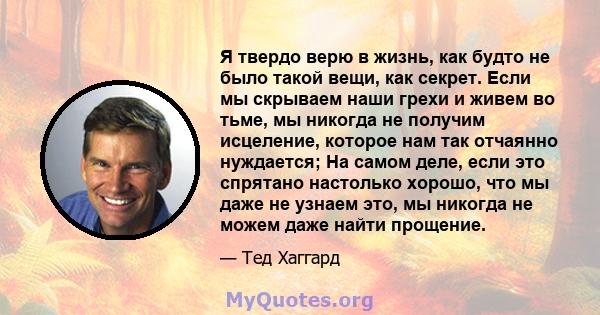 Я твердо верю в жизнь, как будто не было такой вещи, как секрет. Если мы скрываем наши грехи и живем во тьме, мы никогда не получим исцеление, которое нам так отчаянно нуждается; На самом деле, если это спрятано