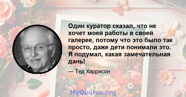 Один куратор сказал, что не хочет моей работы в своей галерее, потому что это было так просто, даже дети понимали это. Я подумал, какая замечательная дань!