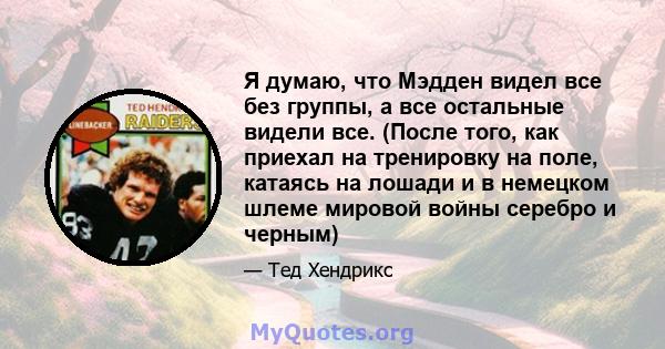 Я думаю, что Мэдден видел все без группы, а все остальные видели все. (После того, как приехал на тренировку на поле, катаясь на лошади и в немецком шлеме мировой войны серебро и черным)