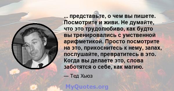 ... представьте, о чем вы пишете. Посмотрите и живи. Не думайте, что это трудолюбиво, как будто вы тренировались с умственной арифметикой. Просто посмотрите на это, прикоснитесь к нему, запах, послушайте, превратитесь в 