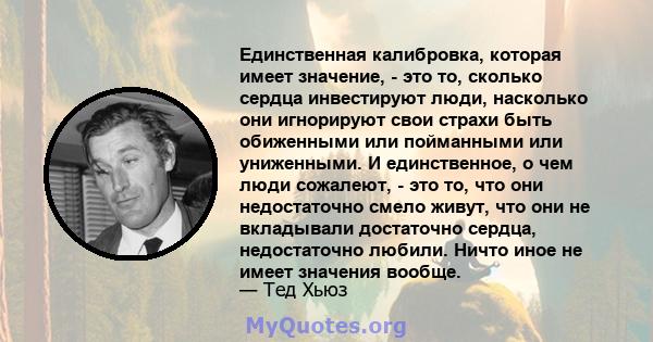 Единственная калибровка, которая имеет значение, - это то, сколько сердца инвестируют люди, насколько они игнорируют свои страхи быть обиженными или пойманными или униженными. И единственное, о чем люди сожалеют, - это