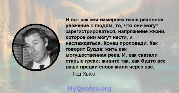 И вот как мы измеряем наше реальное уважение к людям, то, что они могут зарегистрироваться, напряжение жизни, которое они могут нести, и наслаждаться. Конец проповеди. Как говорит Будда: жить как могущественная река. И, 