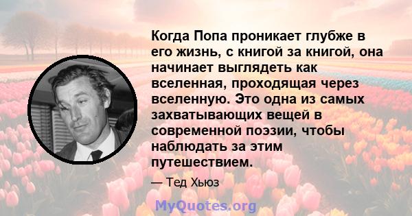 Когда Попа проникает глубже в его жизнь, с книгой за книгой, она начинает выглядеть как вселенная, проходящая через вселенную. Это одна из самых захватывающих вещей в современной поэзии, чтобы наблюдать за этим