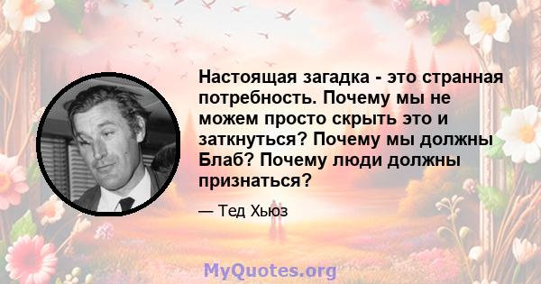 Настоящая загадка - это странная потребность. Почему мы не можем просто скрыть это и заткнуться? Почему мы должны Блаб? Почему люди должны признаться?