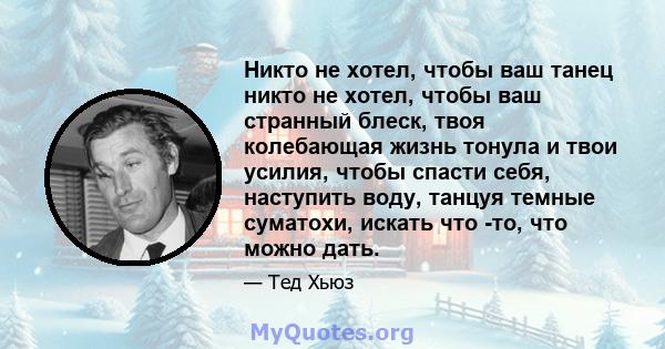 Никто не хотел, чтобы ваш танец никто не хотел, чтобы ваш странный блеск, твоя колебающая жизнь тонула и твои усилия, чтобы спасти себя, наступить воду, танцуя темные суматохи, искать что -то, что можно дать.