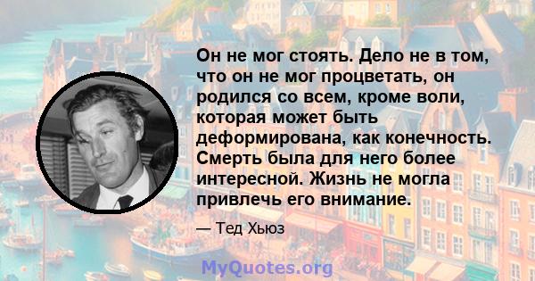 Он не мог стоять. Дело не в том, что он не мог процветать, он родился со всем, кроме воли, которая может быть деформирована, как конечность. Смерть была для него более интересной. Жизнь не могла привлечь его внимание.