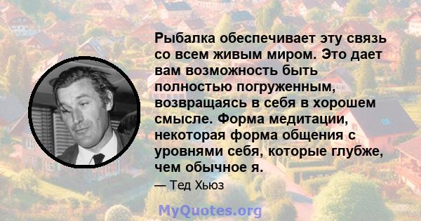 Рыбалка обеспечивает эту связь со всем живым миром. Это дает вам возможность быть полностью погруженным, возвращаясь в себя в хорошем смысле. Форма медитации, некоторая форма общения с уровнями себя, которые глубже, чем 