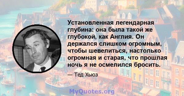 Установленная легендарная глубина: она была такой же глубокой, как Англия. Он держался слишком огромным, чтобы шевелиться, настолько огромная и старая, что прошлая ночь я не осмелился бросить.