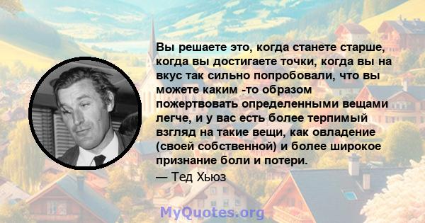 Вы решаете это, когда станете старше, когда вы достигаете точки, когда вы на вкус так сильно попробовали, что вы можете каким -то образом пожертвовать определенными вещами легче, и у вас есть более терпимый взгляд на