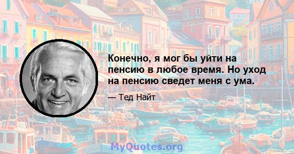 Конечно, я мог бы уйти на пенсию в любое время. Но уход на пенсию сведет меня с ума.