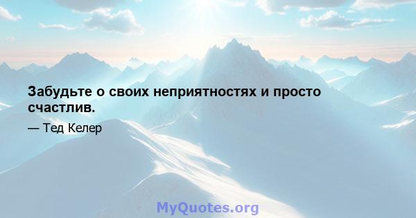 Забудьте о своих неприятностях и просто счастлив.