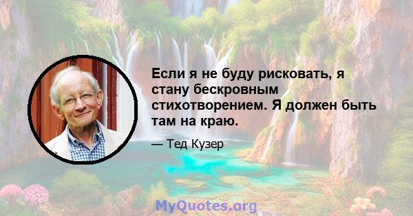 Если я не буду рисковать, я стану бескровным стихотворением. Я должен быть там на краю.