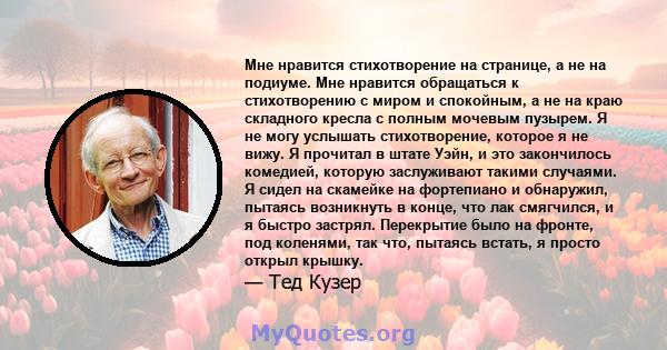 Мне нравится стихотворение на странице, а не на подиуме. Мне нравится обращаться к стихотворению с миром и спокойным, а не на краю складного кресла с полным мочевым пузырем. Я не могу услышать стихотворение, которое я