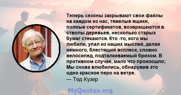 Теперь сезоны закрывают свои файлы на каждом из нас, тяжелые ящики, полные сертификатов, возвращаются в стволы деревьев, несколько старых бумаг стекаются. Кто -то, кого мы любили, упал из наших мыслей, делая немного,