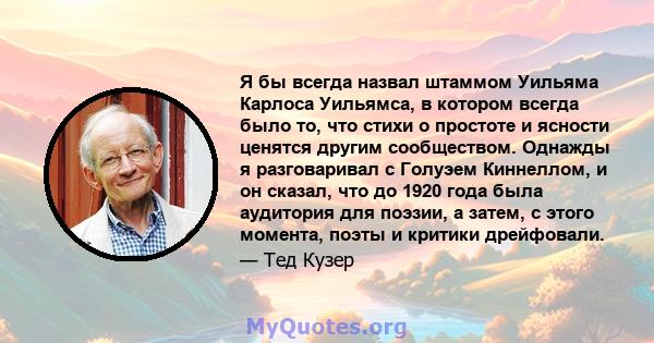 Я бы всегда назвал штаммом Уильяма Карлоса Уильямса, в котором всегда было то, что стихи о простоте и ясности ценятся другим сообществом. Однажды я разговаривал с Голуэем Киннеллом, и он сказал, что до 1920 года была