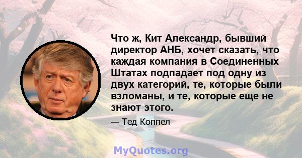 Что ж, Кит Александр, бывший директор АНБ, хочет сказать, что каждая компания в Соединенных Штатах подпадает под одну из двух категорий, те, которые были взломаны, и те, которые еще не знают этого.