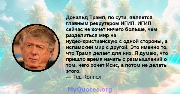 Дональд Трамп, по сути, является главным рекрутером ИГИЛ. ИГИЛ сейчас не хочет ничего больше, чем разделиться мир на иудео-христианскую с одной стороны, а исламский мир с другой. Это именно то, что Трамп делает для них. 