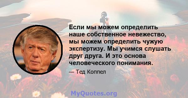 Если мы можем определить наше собственное невежество, мы можем определить чужую экспертизу. Мы учимся слушать друг друга. И это основа человеческого понимания.