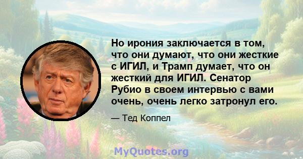 Но ирония заключается в том, что они думают, что они жесткие с ИГИЛ, и Трамп думает, что он жесткий для ИГИЛ. Сенатор Рубио в своем интервью с вами очень, очень легко затронул его.