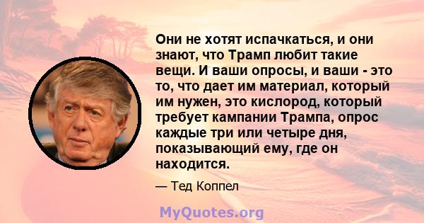 Они не хотят испачкаться, и они знают, что Трамп любит такие вещи. И ваши опросы, и ваши - это то, что дает им материал, который им нужен, это кислород, который требует кампании Трампа, опрос каждые три или четыре дня,