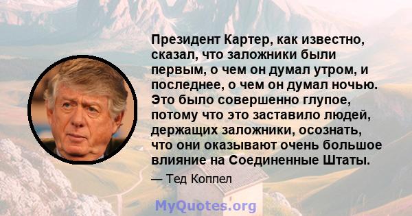 Президент Картер, как известно, сказал, что заложники были первым, о чем он думал утром, и последнее, о чем он думал ночью. Это было совершенно глупое, потому что это заставило людей, держащих заложники, осознать, что