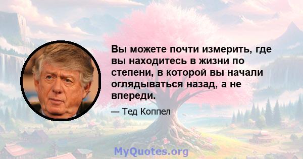 Вы можете почти измерить, где вы находитесь в жизни по степени, в которой вы начали оглядываться назад, а не впереди.